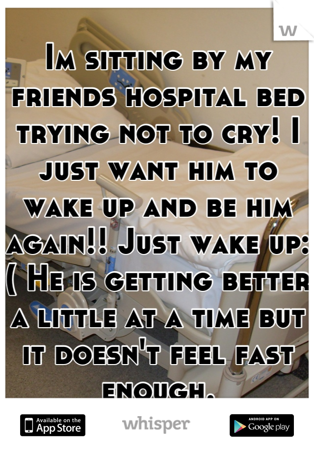 Im sitting by my friends hospital bed trying not to cry! I just want him to wake up and be him again!! Just wake up:( He is getting better a little at a time but it doesn't feel fast enough.