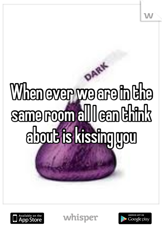 When ever we are in the same room all I can think about is kissing you
