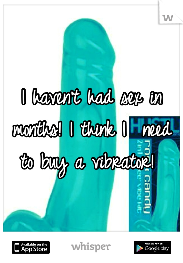 I haven't had sex in months! I think I  need to buy a vibrator! 