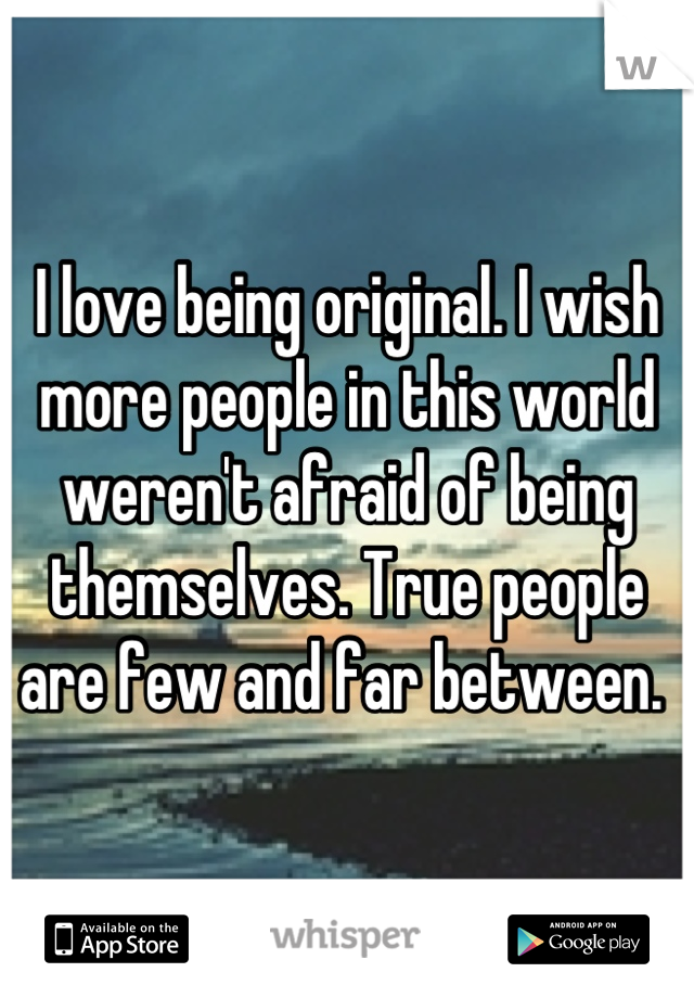 I love being original. I wish more people in this world weren't afraid of being themselves. True people are few and far between. 
