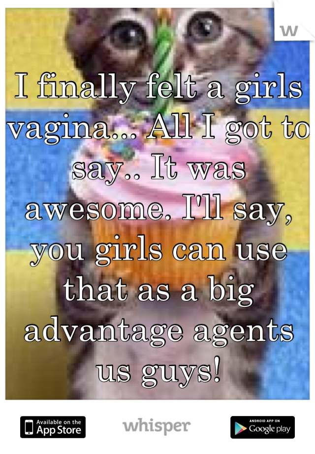 I finally felt a girls vagina... All I got to say.. It was awesome. I'll say, you girls can use that as a big advantage agents us guys!