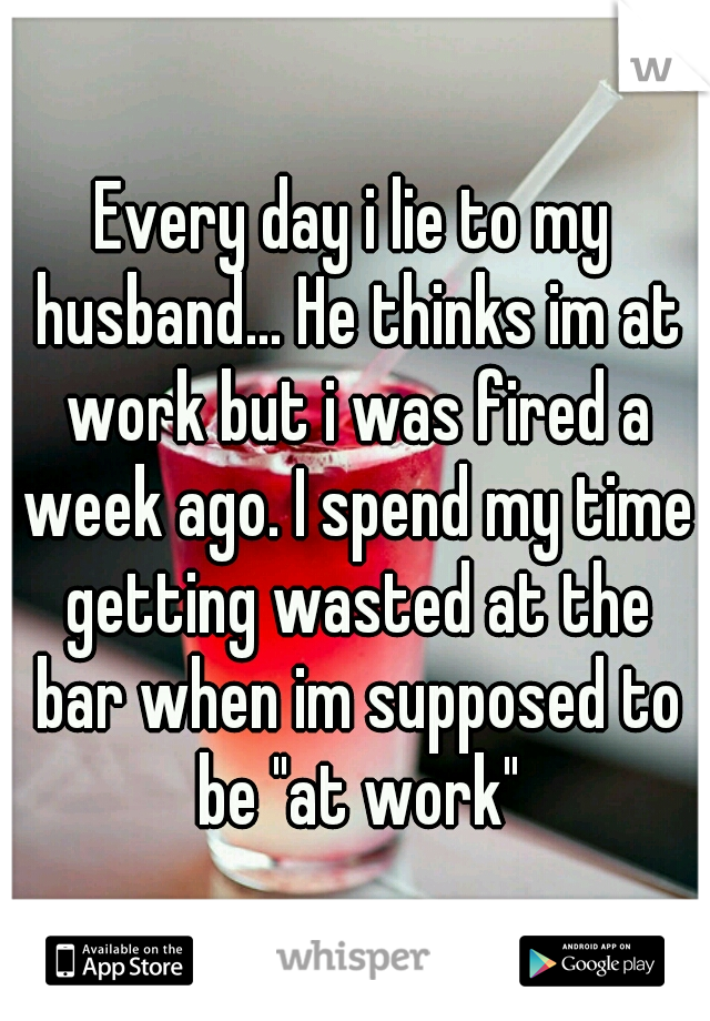 Every day i lie to my husband... He thinks im at work but i was fired a week ago. I spend my time getting wasted at the bar when im supposed to be "at work"