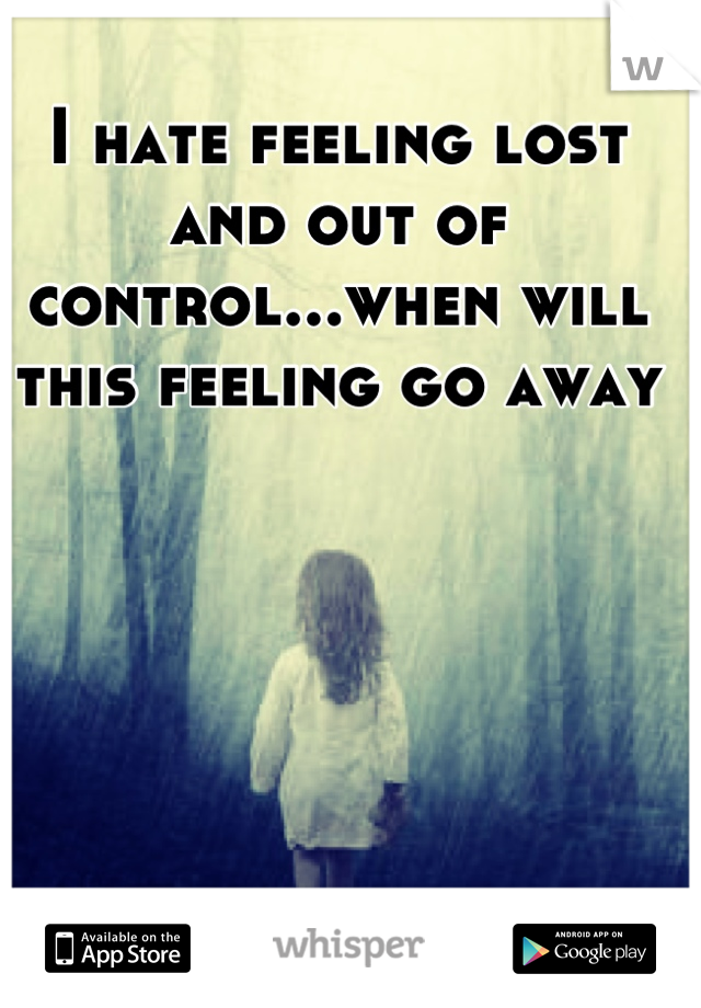 I hate feeling lost and out of control...when will this feeling go away