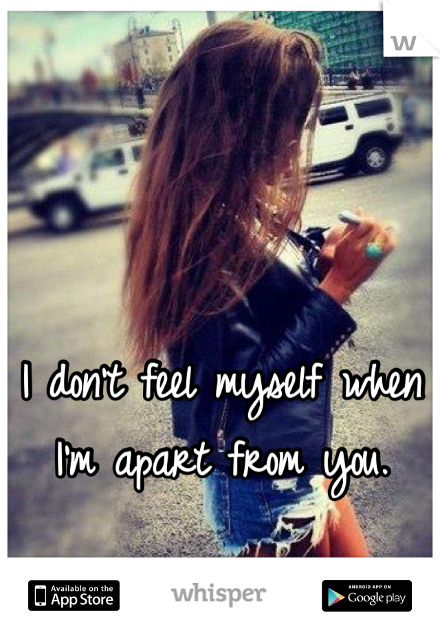 I don't feel myself when I'm apart from you.