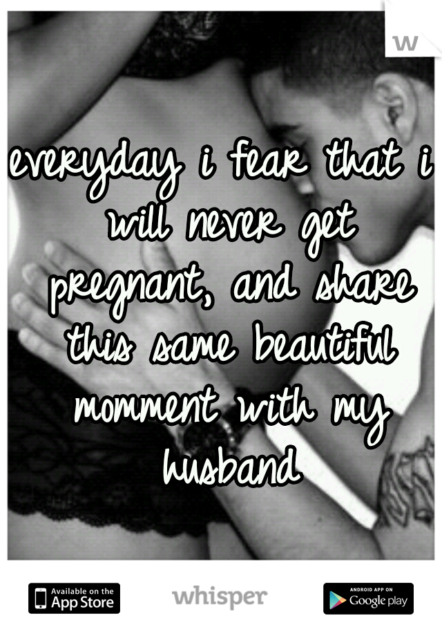 everyday i fear that i will never get pregnant, and share this same beautiful momment with my husband