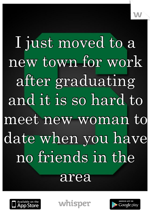 I just moved to a new town for work after graduating and it is so hard to meet new woman to date when you have no friends in the area