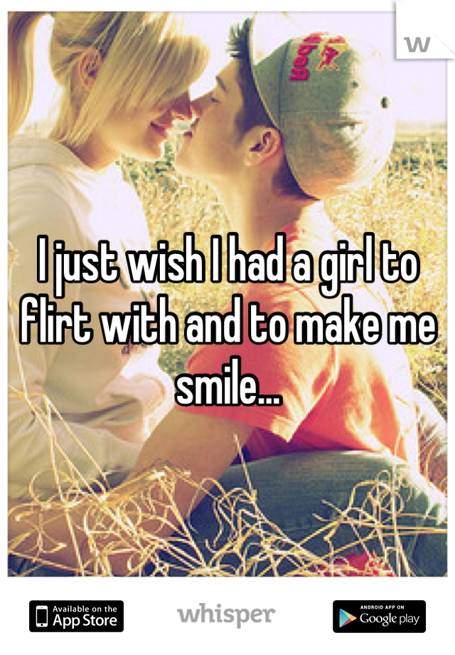 I just wish I had a girl to flirt with and to make me smile...