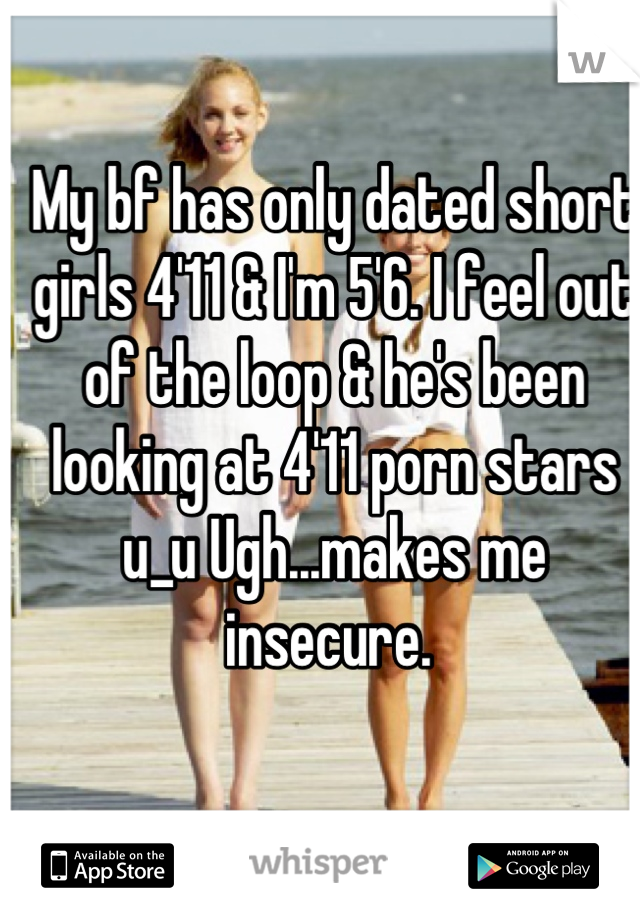 My bf has only dated short girls 4'11 & I'm 5'6. I feel out of the loop & he's been looking at 4'11 porn stars u_u Ugh...makes me insecure. 