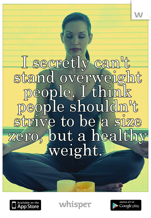 I secretly can't stand overweight people. I think people shouldn't strive to be a size zero, but a healthy weight. 