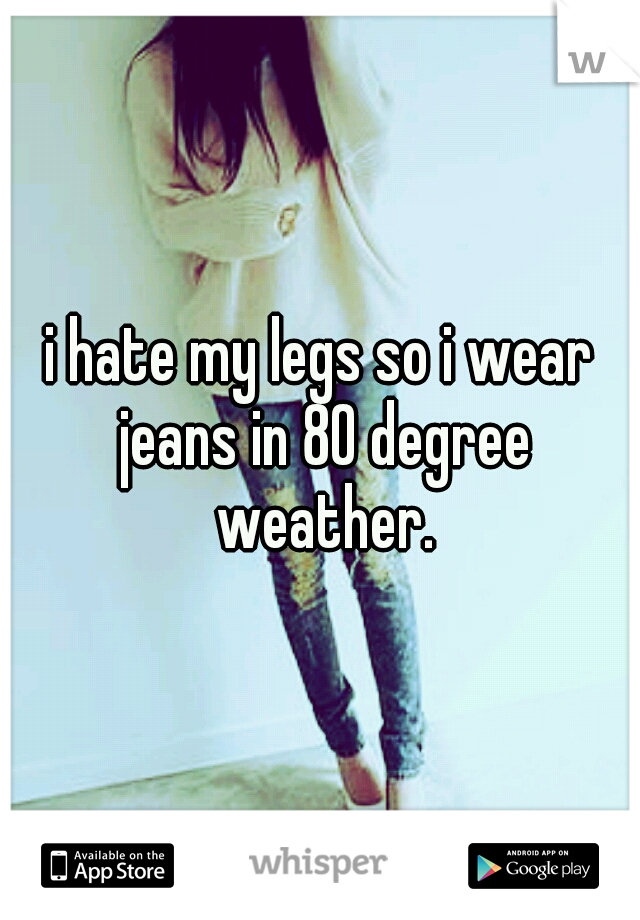 i hate my legs so i wear jeans in 80 degree weather.