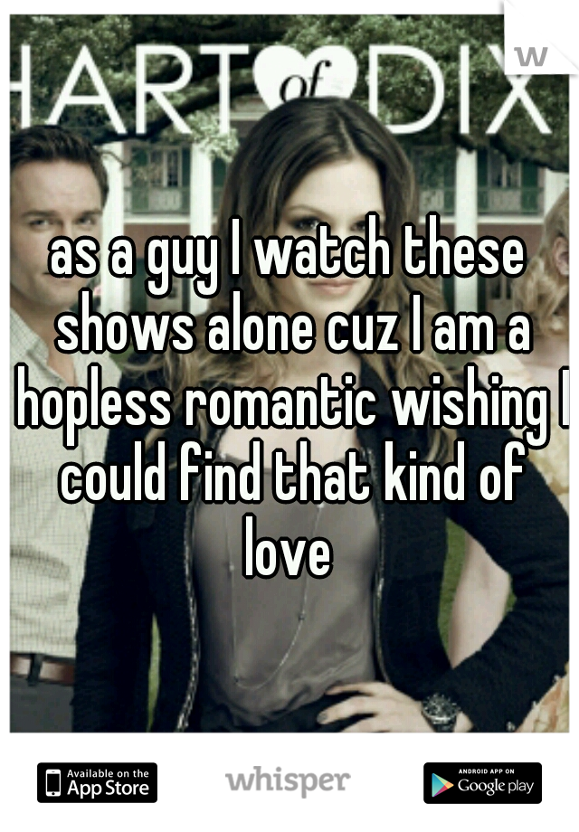 as a guy I watch these shows alone cuz I am a hopless romantic wishing I could find that kind of love 