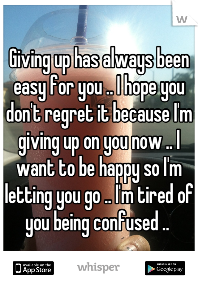 Giving up has always been easy for you .. I hope you don't regret it because I'm giving up on you now .. I want to be happy so I'm letting you go .. I'm tired of you being confused .. 