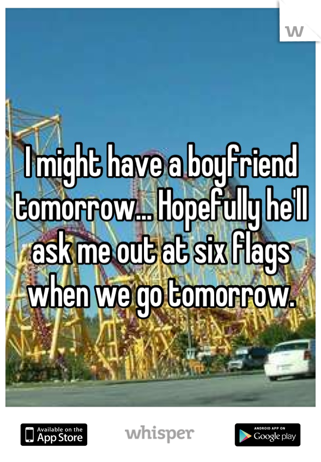 I might have a boyfriend tomorrow... Hopefully he'll ask me out at six flags when we go tomorrow.