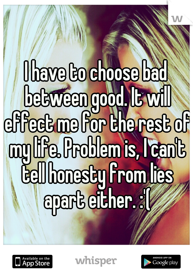 I have to choose bad between good. It will effect me for the rest of my life. Problem is, I can't tell honesty from lies apart either. :'(