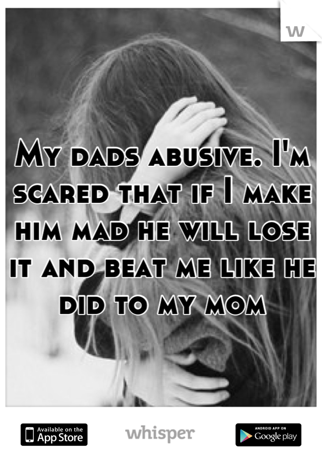 My dads abusive. I'm scared that if I make him mad he will lose it and beat me like he did to my mom
