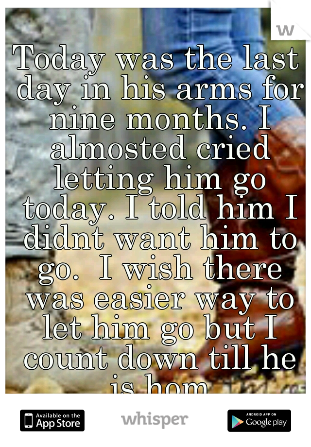 Today was the last day in his arms for nine months. I almosted cried letting him go today. I told him I didnt want him to go.  I wish there was easier way to let him go but I count down till he is hom