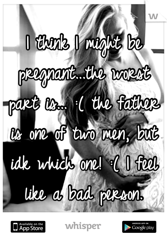 I think I might be pregnant...the worst part is... :( the father is one of two men, but idk which one! :( I feel like a bad person.