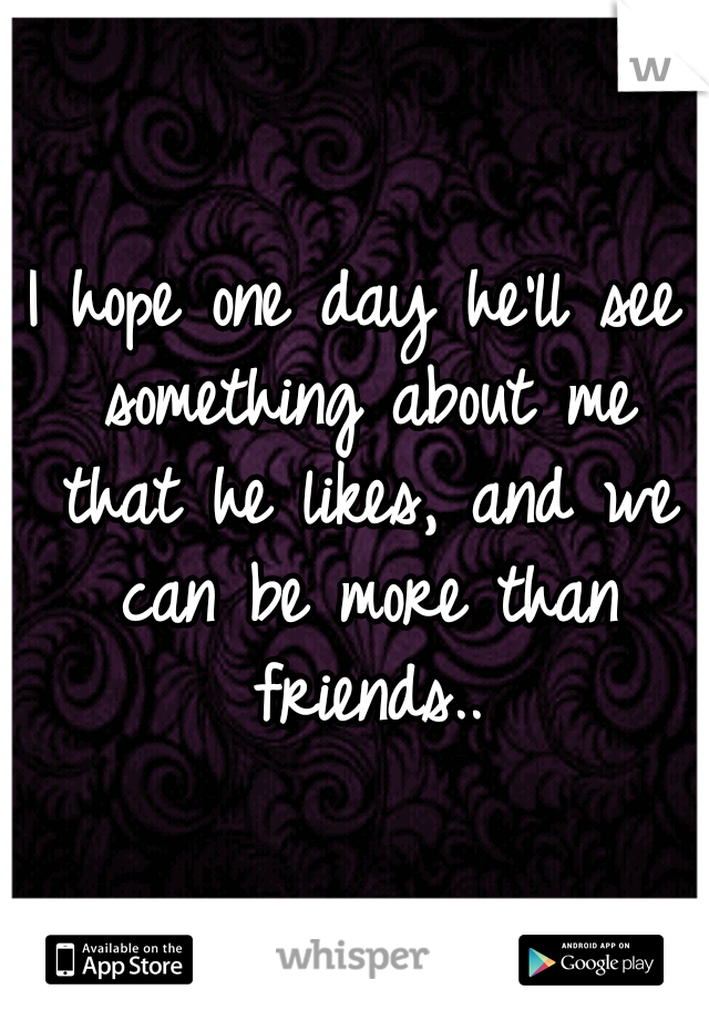 I hope one day he'll see something about me that he likes, and we can be more than friends..