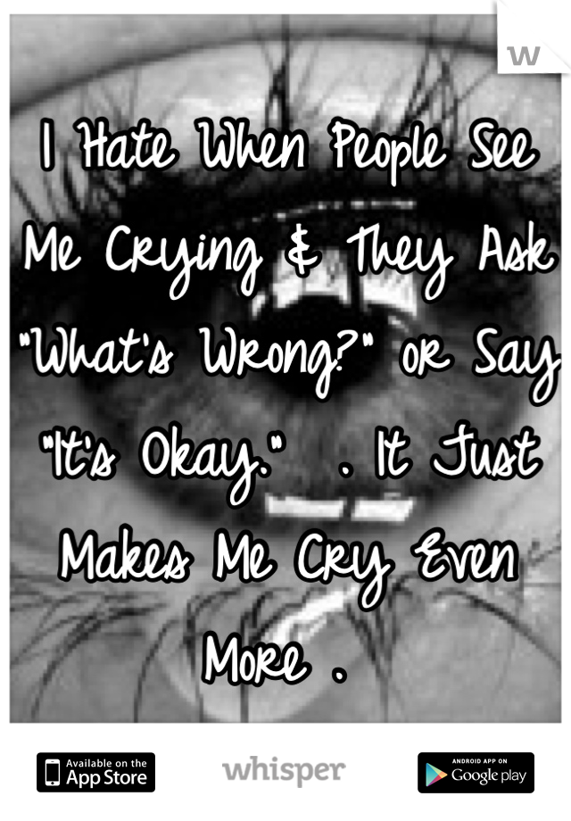 I Hate When People See Me Crying & They Ask "What's Wrong?" or Say "It's Okay."  . It Just Makes Me Cry Even More . 
