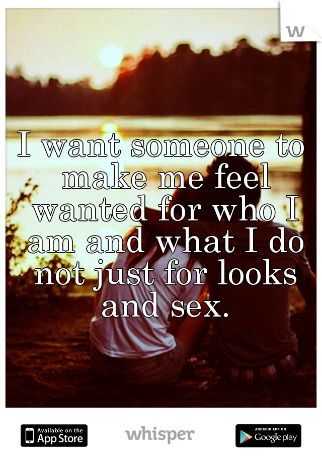I want someone to make me feel wanted for who I am and what I do not just for looks and sex.