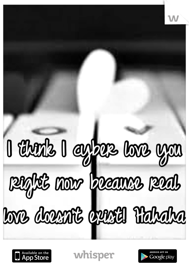 I think I cyber love you right now because real love doesn't exist! Hahaha
