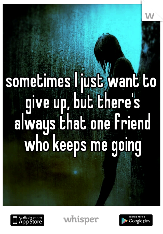 sometimes I just want to give up, but there's always that one friend who keeps me going