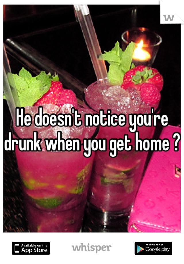 He doesn't notice you're drunk when you get home ?