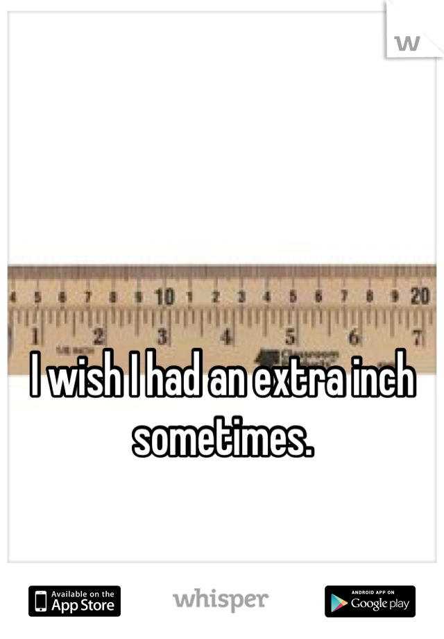 I wish I had an extra inch sometimes.
