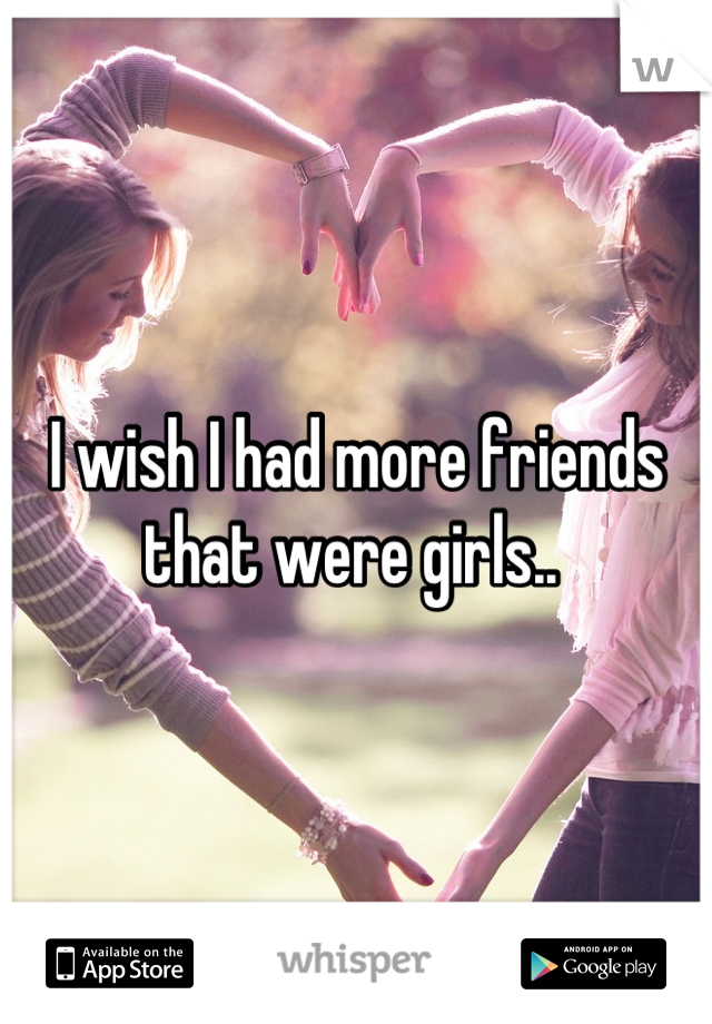 I wish I had more friends that were girls.. 