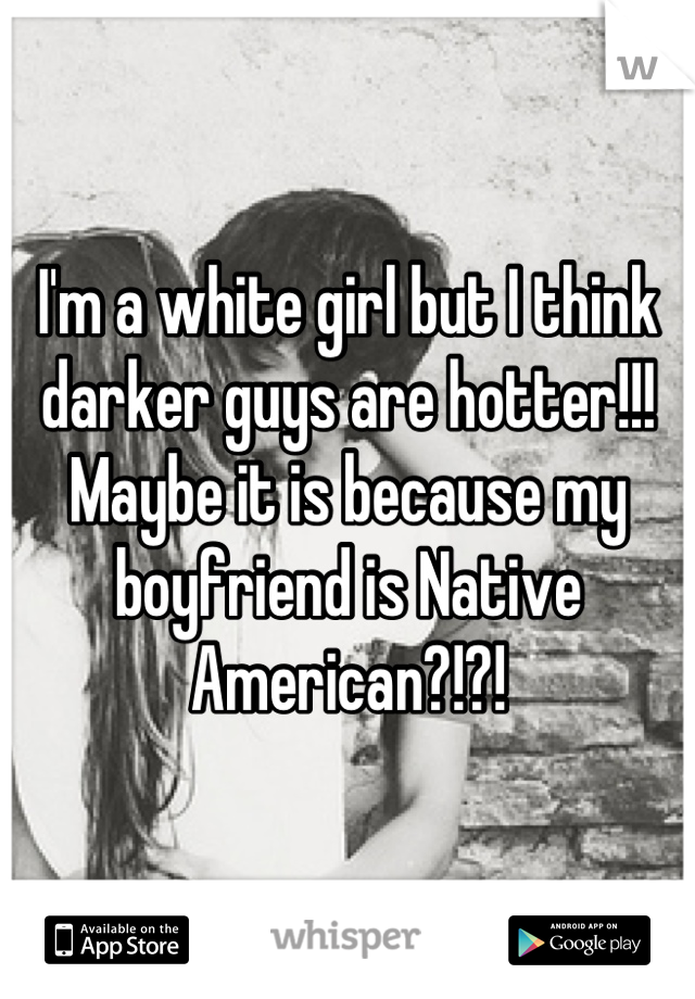 I'm a white girl but I think darker guys are hotter!!! Maybe it is because my boyfriend is Native American?!?!