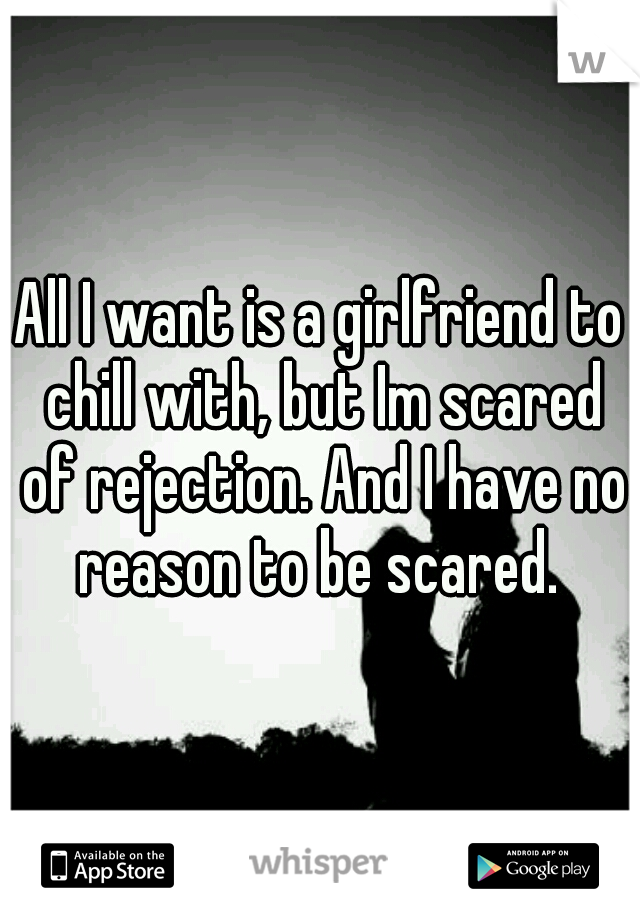 All I want is a girlfriend to chill with, but Im scared of rejection. And I have no reason to be scared. 