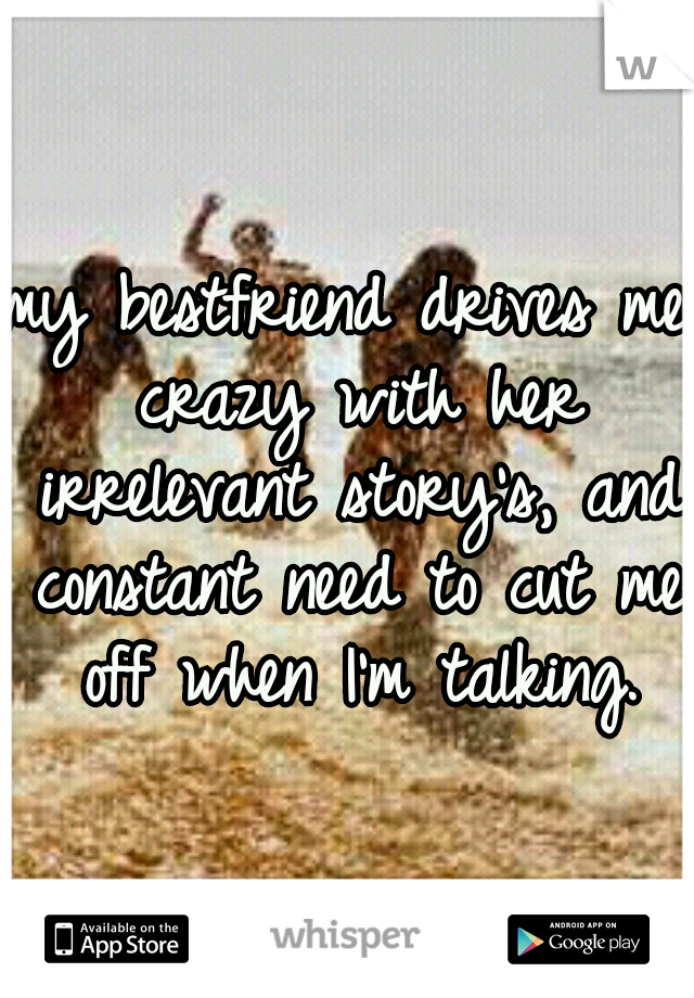 my bestfriend drives me crazy with her irrelevant story's, and constant need to cut me off when I'm talking.