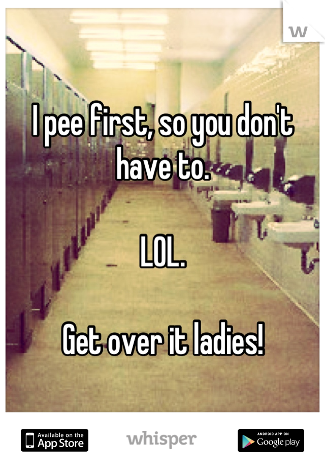 I pee first, so you don't have to. 

LOL.

Get over it ladies!