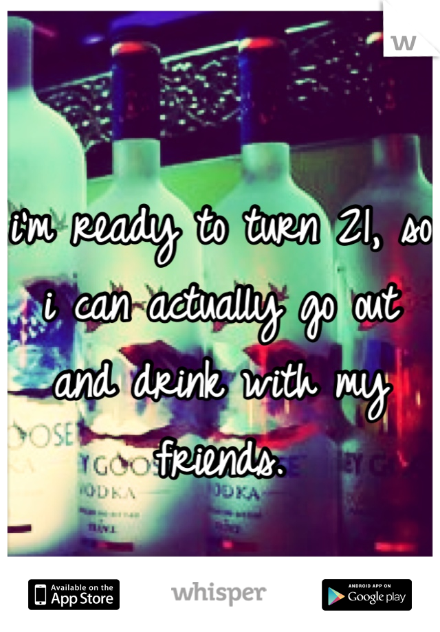 i'm ready to turn 21, so i can actually go out and drink with my friends.