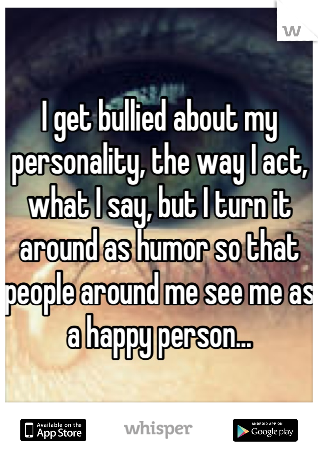 I get bullied about my personality, the way I act, what I say, but I turn it around as humor so that people around me see me as a happy person...