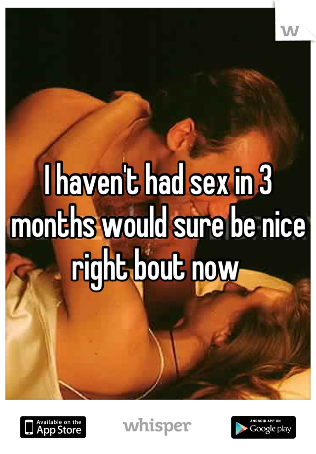 I haven't had sex in 3 months would sure be nice right bout now 