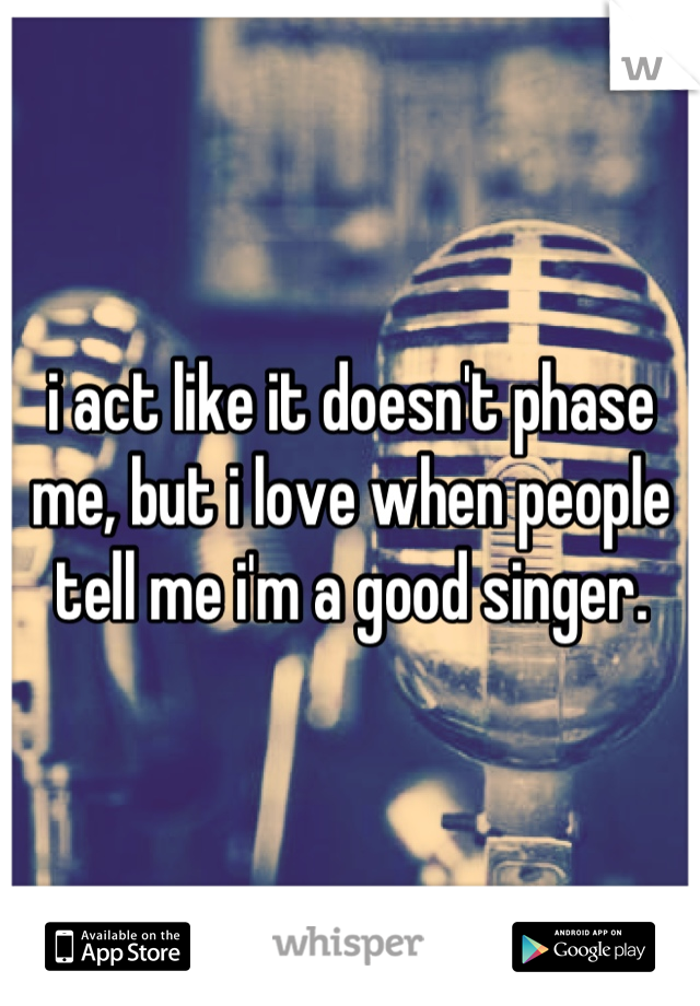 i act like it doesn't phase me, but i love when people tell me i'm a good singer.