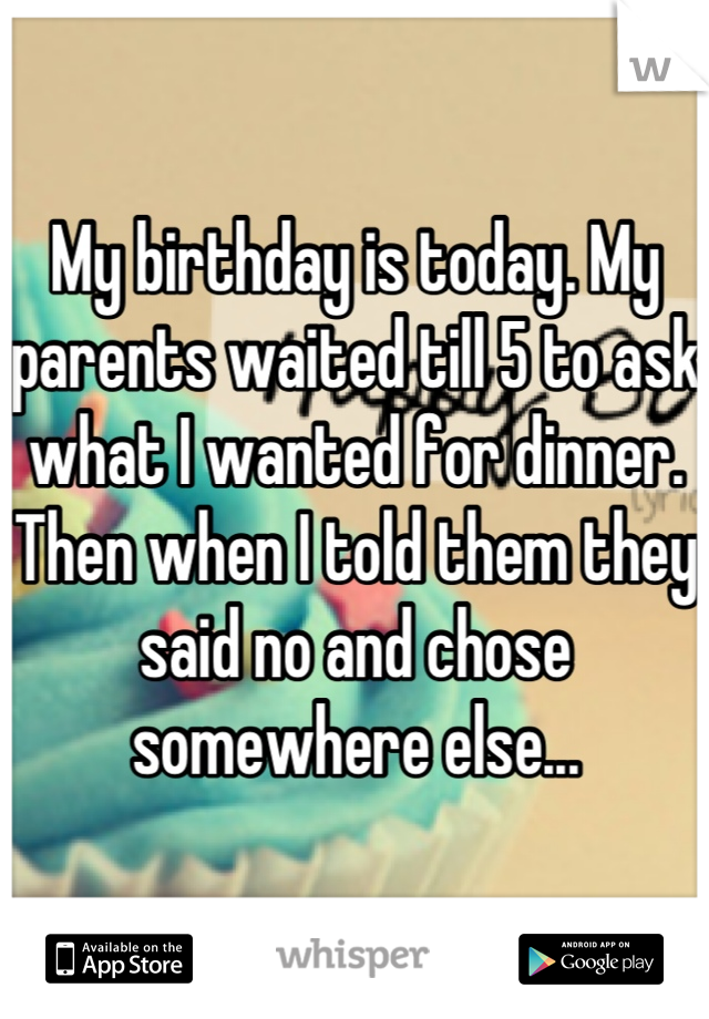 My birthday is today. My parents waited till 5 to ask what I wanted for dinner. Then when I told them they said no and chose somewhere else...