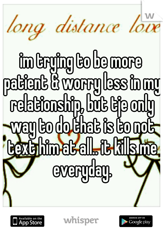 im trying to be more patient & worry less in my relationship, but tje only way to do that is to not text him at all.. it kills me everyday.