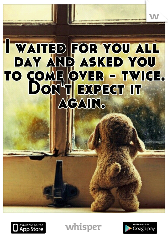 I waited for you all day and asked you to come over - twice. Don't expect it again. 