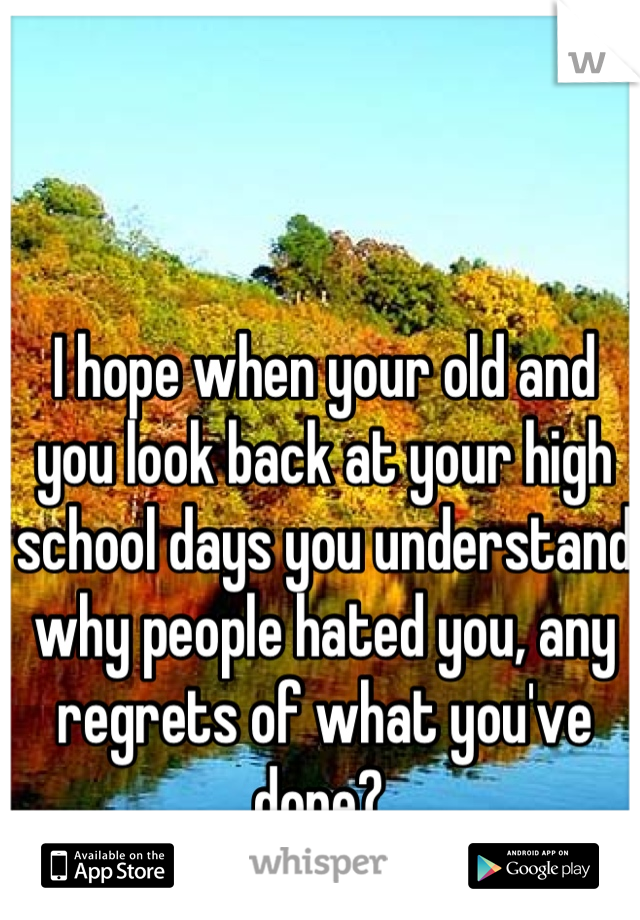 I hope when your old and you look back at your high school days you understand why people hated you, any regrets of what you've done? 
