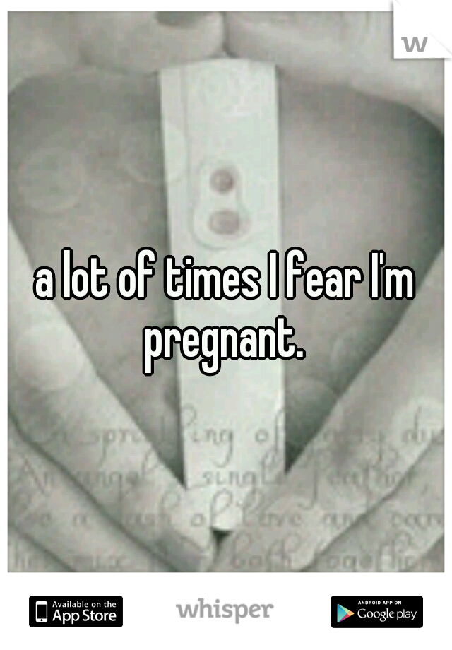 a lot of times I fear I'm pregnant. 