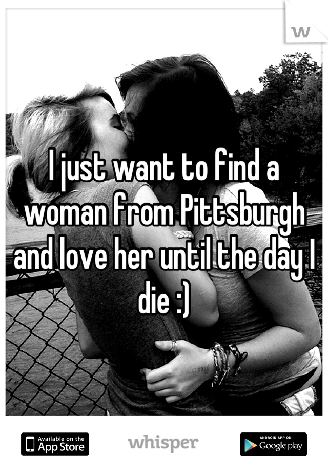 I just want to find a woman from Pittsburgh and love her until the day I die :)
