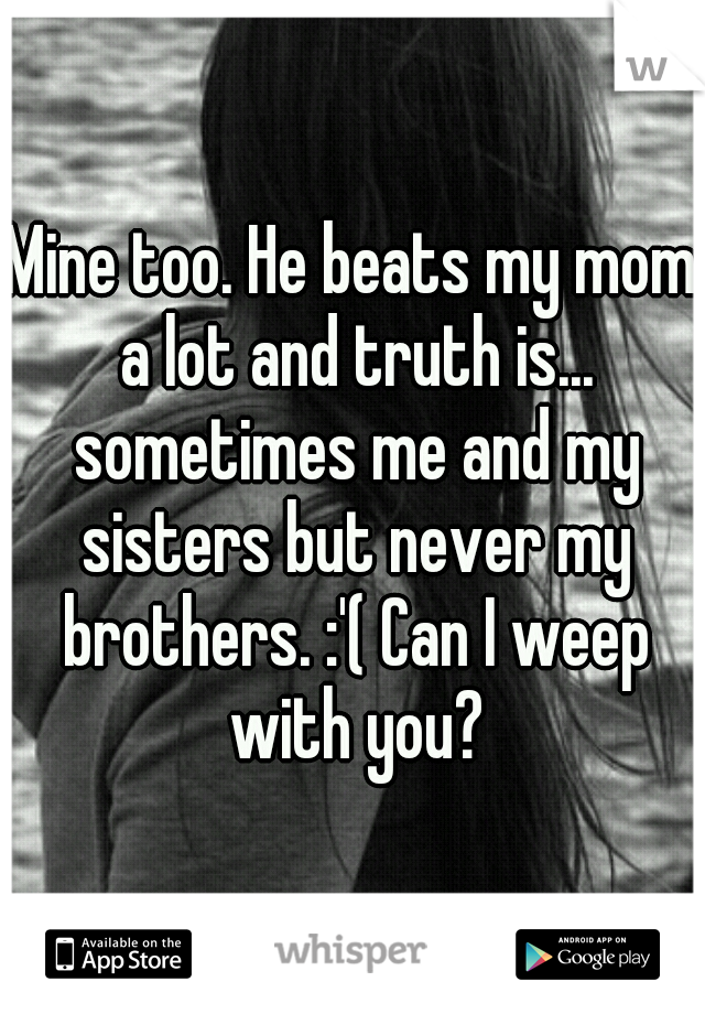 Mine too. He beats my mom a lot and truth is... sometimes me and my sisters but never my brothers. :'( Can I weep with you?