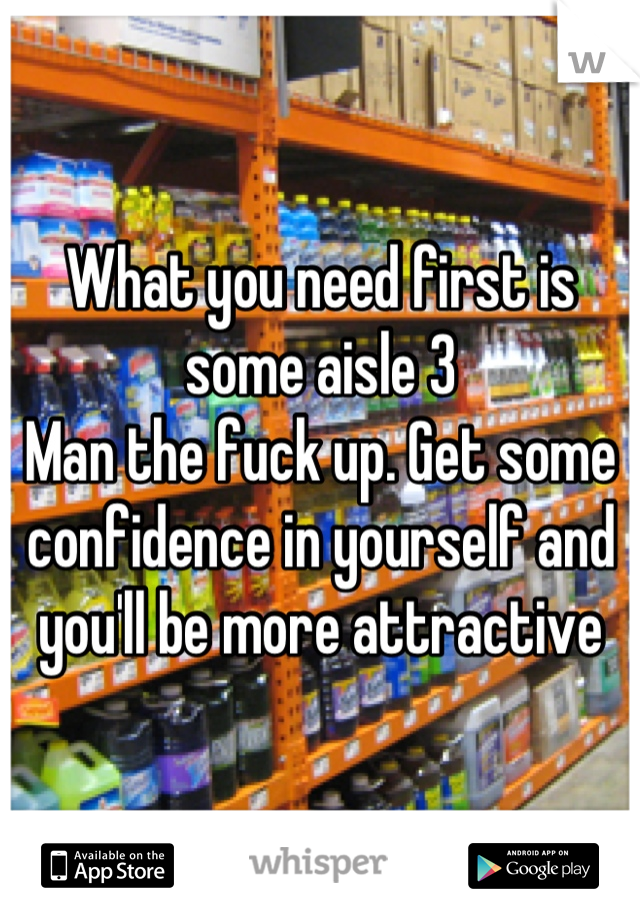 What you need first is some aisle 3
Man the fuck up. Get some confidence in yourself and you'll be more attractive