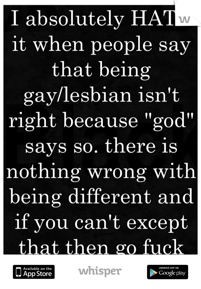 I absolutely HATE it when people say that being gay/lesbian isn't right because "god" says so. there is nothing wrong with being different and if you can't except that then go fuck yourself.