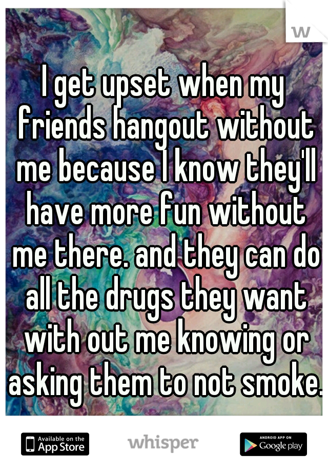 I get upset when my friends hangout without me because I know they'll have more fun without me there. and they can do all the drugs they want with out me knowing or asking them to not smoke.