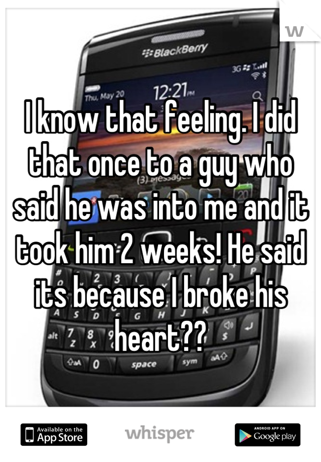 I know that feeling. I did that once to a guy who said he was into me and it took him 2 weeks! He said its because I broke his heart??