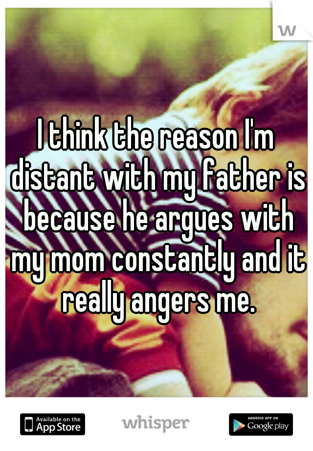 I think the reason I'm distant with my father is because he argues with my mom constantly and it really angers me.