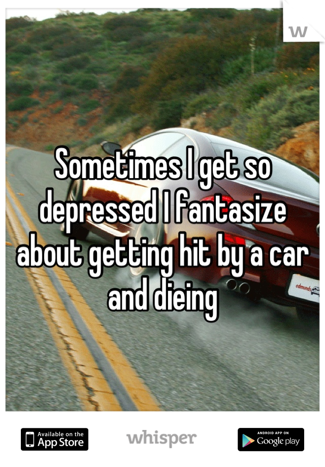 Sometimes I get so depressed I fantasize about getting hit by a car and dieing